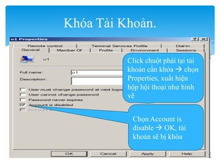 Khóa Tài Khoản.
Click chuột phải tại tài
khoản cần khóa  chọn
Properties, xuất hiện
hộp hội thoại như hình
vẽ
Chọn Account is
disable  OK, tài
khoản sẽ bị khóa
 