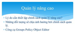 Lý do cần thiết lập chính sách quản lý nâng cao?
Những đối tượng sẽ chịu ảnh hưởng bởi chính sách quản
lý.
Công cụ Groups Policy Object Editor
Quản lý nâng cao
 