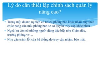 Trong một doanh nghiệp có nhiều phòng ban khác nhau, tùy theo
chức năng của mỗi phòng ban sẽ có quyền truy cập khác nhau
Ngoài ra còn có những người dùng đặc biệt như Giám đốc,
trưởng phòng,vv…
Nhu cầu tránh lỗi của hệ thống do truy cập nhầm, bảo mật.
Lý do cần thiết lập chính sách quản lý
nâng cao?
 