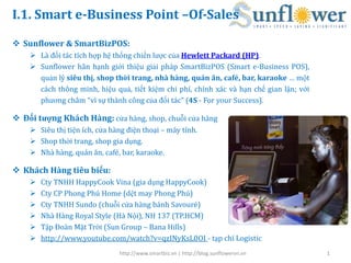 I.1. Smart e-Business Point –Of-Sales

 Sunflower & SmartBizPOS:
     Là đối tác tích hợp hệ thống chiến lược của Hewlett Packard (HP).
     Sunflower hân hạnh giới thiệu giải pháp SmartBizPOS (Smart e-Business POS),
      quản lý siêu thị, shop thời trang, nhà hàng, quán ăn, café, bar, karaoke … một
      cách thông minh, hiệu quả, tiết kiệm chi phí, chính xác và hạn chế gian lận; với
      phương châm “vì sự thành công của đối tác” (4S - For your Success).

 Đối tượng Khách Hàng: cửa hàng, shop, chuỗi cửa hàng
     Siêu thị tiện ích, cửa hàng điện thoại – máy tính.
     Shop thời trang, shop gia dụng.
     Nhà hàng, quán ăn, café, bar, karaoke.

 Khách Hàng tiêu biểu:
       Cty TNHH HappyCook Vina (gia dụng HappyCook)
       Cty CP Phong Phú Home (dệt may Phong Phú)
       Cty TNHH Sundo (chuỗi cửa hàng bánh Savouré)
       Nhà Hàng Royal Style (Hà Nội), NH 137 (TP.HCM)
       Tập Đoàn Mặt Trời (Sun Group – Bana Hills)
       http://www.youtube.com/watch?v=qzINyKsL0OI - tạp chí Logistic
                               http://www.smartbiz.vn | http://blog.sunflowervn.vn       1
 