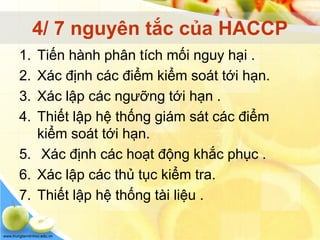 www.trungtamtinhoc.edu.vn
4/ 7 nguyên tắc của HACCP
1. Tiến hành phân tích mối nguy hại .
2. Xác định các điểm kiểm soát tới hạn.
3. Xác lập các ngưỡng tới hạn .
4. Thiết lập hệ thống giám sát các điểm
kiểm soát tới hạn.
5. Xác định các hoạt động khắc phục .
6. Xác lập các thủ tục kiểm tra.
7. Thiết lập hệ thống tài liệu .
 