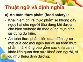 www.trungtamtinhoc.edu.vn
Thuật ngữ và định nghĩa
a) An toàn thực phẩm (food safety) :
• Khái niệm chỉ ra thực phẩm sẽ không gây
nguy hại cho người tiêu dùng khi được
chế biến và/hoặc ăn theo đúng mục đích
sử dụng dự kiến.
• An toàn thực phẩm liên quan đến sự có
mặt của các mối nguy hại về an toàn thực
phẩm mà không bao gồm các khía cạnh
khác liên quan đến sức khoẻ con người, ví
dụ như thiếu dinh dưỡng.
 
