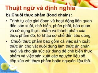 www.trungtamtinhoc.edu.vn
Thuật ngữ và định nghĩa
b) Chuỗi thực phẩm (food chain) :
• Trình tự các giai đoạn và hoạt động liên quan
đến sản xuất, chế biến, phân phối, bảo quản
và sử dụng thực phẩm và thành phần của
thực phẩm đó, từ khâu sơ chế đến tiêu dùng.
• Chuỗi thực phẩm bao gồm cả việc sản xuất
thức ăn cho vật nuôi dùng làm thức ăn chăn
nuôi và cho gia súc sử dụng để chế biến thực
phẩm và việc sản xuất các nguyên liệu sẽ
tiếp xúc với thực phẩm hoặc nguyên liệu thô.
 