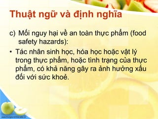 www.trungtamtinhoc.edu.vn
Thuật ngữ và định nghĩa
c) Mối nguy hại về an toàn thực phẩm (food
safety hazards):
• Tác nhân sinh học, hóa học hoặc vật lý
trong thực phẩm, hoặc tình trạng của thực
phẩm, có khả năng gây ra ảnh hưởng xấu
đối với sức khoẻ.
 