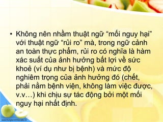 www.trungtamtinhoc.edu.vn
• Không nên nhầm thuật ngữ “mối nguy hại”
với thuật ngữ “rủi ro” mà, trong ngữ cảnh
an toàn thực phẩm, rủi ro có nghĩa là hàm
xác suất của ảnh hưởng bất lợi về sức
khoẻ (ví dụ như bị bệnh) và mức độ
nghiêm trọng của ảnh hưởng đó (chết,
phải nằm bệnh viện, không làm việc được,
v.v…) khi chịu sự tác động bởi một mối
nguy hại nhất định.
 