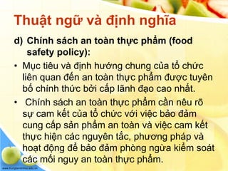 www.trungtamtinhoc.edu.vn
Thuật ngữ và định nghĩa
d) Chính sách an toàn thực phẩm (food
safety policy):
• Mục tiêu và định hướng chung của tổ chức
liên quan đến an toàn thực phẩm được tuyên
bố chính thức bởi cấp lãnh đạo cao nhất.
• Chính sách an toàn thực phẩm cần nêu rõ
sự cam kết của tổ chức với việc bảo đảm
cung cấp sản phẩm an toàn và việc cam kết
thực hiện các nguyên tắc, phương pháp và
hoạt động để bảo đảm phòng ngừa kiểm soát
các mối nguy an toàn thực phẩm.
 