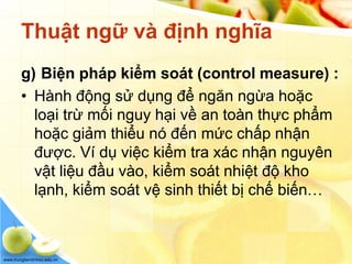 www.trungtamtinhoc.edu.vn
Thuật ngữ và định nghĩa
g) Biện pháp kiểm soát (control measure) :
• Hành động sử dụng để ngăn ngừa hoặc
loại trừ mối nguy hại về an toàn thực phẩm
hoặc giảm thiểu nó đến mức chấp nhận
được. Ví dụ việc kiểm tra xác nhận nguyên
vật liệu đầu vào, kiểm soát nhiệt độ kho
lạnh, kiểm soát vệ sinh thiết bị chế biến…
 