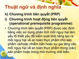 www.trungtamtinhoc.edu.vn
Thuật ngữ và định nghĩa
h) Chương trình tiên quyết (PRP)
i) Chương trình hoạt động tiên quyết
(operational prerequisite programme):
• Chương trình tiên quyết (PRP) được xác định
bằng việc sử dụng phân tích mối nguy hại làm
yếu tố thiết yếu để kiểm soát khả năng tạo ra
mối nguy hại về an toàn thực phẩm cho sản
phẩm và/hoặc nhiễm bẩn hoặc sự gia tăng các
mối nguy hại về an toàn thực phẩm trong (các)
sản phẩm hoặc trong môi trường chế biến.
 