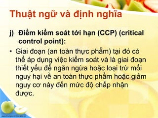 www.trungtamtinhoc.edu.vn
Thuật ngữ và định nghĩa
j) Điểm kiểm soát tới hạn (CCP) (critical
control point):
• Giai đoạn (an toàn thực phẩm) tại đó có
thể áp dụng việc kiểm soát và là giai đoạn
thiết yếu để ngăn ngừa hoặc loại trừ mối
nguy hại về an toàn thực phẩm hoặc giảm
nguy cơ này đến mức độ chấp nhận
được.
 