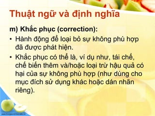 www.trungtamtinhoc.edu.vn
Thuật ngữ và định nghĩa
m) Khắc phục (correction):
• Hành động để loại bỏ sự không phù hợp
đã được phát hiện.
• Khắc phục có thể là, ví dụ như, tái chế,
chế biến thêm và/hoặc loại trừ hậu quả có
hại của sự không phù hợp (như dùng cho
mục đích sử dụng khác hoặc dán nhãn
riêng).
 