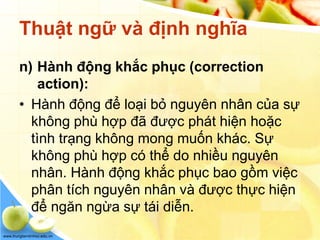 www.trungtamtinhoc.edu.vn
Thuật ngữ và định nghĩa
n) Hành động khắc phục (correction
action):
• Hành động để loại bỏ nguyên nhân của sự
không phù hợp đã được phát hiện hoặc
tình trạng không mong muốn khác. Sự
không phù hợp có thể do nhiều nguyên
nhân. Hành động khắc phục bao gồm việc
phân tích nguyên nhân và được thực hiện
để ngăn ngừa sự tái diễn.
 