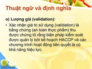 www.trungtamtinhoc.edu.vn
Thuật ngữ và định nghĩa
o) Lượng giá (validation):
• Xác nhận giá trị sử dụng (validation) là
bằng chứng (an toàn thực phẩm) thu
được chứng tỏ rằng biện pháp kiểm soát
được quản lý bởi kế hoạch HACCP và các
chương trình hoạt động tiên quyết là có
khả năng hiệu lực.
 