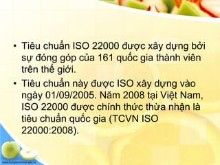 www.trungtamtinhoc.edu.vn
• Tiêu chuẩn ISO 22000 được xây dựng bởi
sự đóng góp của 161 quốc gia thành viên
trên thế giới.
• Tiêu chuẩn này được ISO xây dựng vào
ngày 01/09/2005. Năm 2008 tại Việt Nam,
ISO 22000 được chính thức thừa nhận là
tiêu chuẩn quốc gia (TCVN ISO
22000:2008).
 