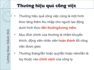 Thưởng hiệu quả công việc  Thưởng hiệu quả công việc cũng là một hình thức tăng thêm thu nhập cho người lao động dưới hình thức  tiền thưởng/lương mềm . Mục đích chính của thưởng là nhằm khuyến khích, động viên nhân viên  hoàn thành  tốt công việc được giao. Thưởng tháng/lần hoặc quý/lần hoặc năm/lần là tùy thuộc vào  chính sách  của công ty   