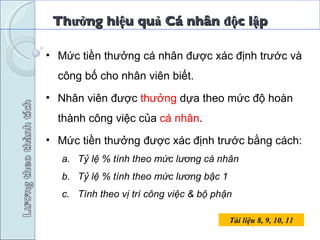 Thưởng hiệu quả Cá nhân độc lập Tài liệu 8, 9, 10, 11 Mức tiền thưởng cá nhân được xác định trước và công bố cho nhân viên biết. Nhân viên được  thưởng  dựa theo mức độ hoàn thành công việc của  cá nhân . Mức tiền thưởng được xác định trước bằng cách: Tỷ lệ % tính theo mức lương cá nhân Tỷ lệ % tính theo mức lương bậc 1 Tính theo vị trí công việc & bộ phận 