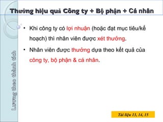 Thưởng hiệu quả Công ty + Bộ phận +  Cá nhân Tài liệu 13, 14, 15 Khi công ty có  lợi nhuận  (hoặc đạt mục tiêu/kế hoạch) thì nhân viên được  xét thưởng . Nhân viên được  thưởng  dựa theo kết quả của  công ty, bộ phận & cá nhân . 