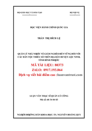 BỘ GIÁO DỤC VÀ ĐÀO TẠO BỘ NỘI VỤ
----------/---------- -------/-------
HỌC VIỆN HÀNH CHÍNH QUỐC GIA
TRẦN THỊ BÍCH LỆ
QUẢN LÝ NHÀ NƢỚC VỀ GIẢM NGHÈO BỀN VỮNG ĐỐI VỚI
CÁC DÂN TỘC THIỂU SỐ TRÊN ĐỊA BÀN HUYỆN LỘC NINH,
TỈNH BÌNH PHƢỚC
LUẬN VĂN THẠC SĨ QUẢN LÝ CÔNG
Mã số: 60 34 04 03
NGƢỜIHƢỚNG DẪN KHOAHỌC:TS. NGUYỄN HOÀNG QUY
THÀNH PHỐ HỒ CHÍ MINH, NĂM 2017
BỘ GIÁO DỤC VÀ ĐÀO TẠO BỘ NỘI VỤ
----------/---------- -------/-------
HỌC VIỆN HÀNH CHÍNH QUỐC GIA
TRẦN THỊ BÍCH LỆ
QUẢN LÝ NHÀ NƢỚC VỀ GIẢM NGHÈO BỀN VỮNG ĐỐI VỚI
CÁC DÂN TỘC THIỂU SỐ TRÊN ĐỊA BÀN HUYỆN LỘC NINH,
TỈNH BÌNH PHƢỚC
MÃ TÀI LIỆU: 80373
ZALO: 0917.193.864
Dịch vụ viết bài điểm cao :luanvantrust.com
LUẬN VĂN THẠC SĨ QUẢN LÝ CÔNG
Mã số: 60 34 04 03
NGƢỜI HƢỚNG DẪN KHOA HỌC:TS. NGUYỄN HOÀNG QUY
 