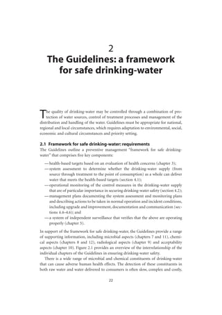 2
    The Guidelines: a framework
      for safe drinking-water



T   he quality of drinking-water may be controlled through a combination of pro-
    tection of water sources, control of treatment processes and management of the
distribution and handling of the water. Guidelines must be appropriate for national,
regional and local circumstances, which requires adaptation to environmental, social,
economic and cultural circumstances and priority setting.

2.1 Framework for safe drinking-water: requirements
The Guidelines outline a preventive management “framework for safe drinking-
water” that comprises ﬁve key components:
  — health-based targets based on an evaluation of health concerns (chapter 3);
  — system assessment to determine whether the drinking-water supply (from
    source through treatment to the point of consumption) as a whole can deliver
    water that meets the health-based targets (section 4.1);
  — operational monitoring of the control measures in the drinking-water supply
    that are of particular importance in securing drinking-water safety (section 4.2);
  — management plans documenting the system assessment and monitoring plans
    and describing actions to be taken in normal operation and incident conditions,
    including upgrade and improvement, documentation and communication (sec-
    tions 4.4–4.6); and
  — a system of independent surveillance that veriﬁes that the above are operating
    properly (chapter 5).
In support of the framework for safe drinking-water, the Guidelines provide a range
of supporting information, including microbial aspects (chapters 7 and 11), chemi-
cal aspects (chapters 8 and 12), radiological aspects (chapter 9) and acceptability
aspects (chapter 10). Figure 2.1 provides an overview of the interrelationship of the
individual chapters of the Guidelines in ensuring drinking-water safety.
   There is a wide range of microbial and chemical constituents of drinking-water
that can cause adverse human health effects. The detection of these constituents in
both raw water and water delivered to consumers is often slow, complex and costly,

                                         22
 