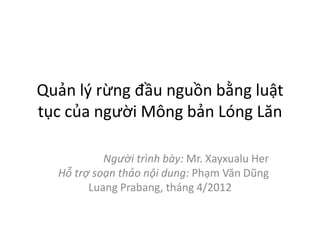 Quản lý rừng đầu nguồn bằng luật
tục của người Mông bản Lóng Lăn
Người trình bày: Mr. Xayxualu Her
Hỗ trợ soạn thảo nội dung: Phạm Văn Dũng
Luang Prabang, tháng 4/2012
 