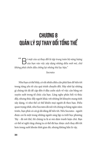 304
CHƯƠNG 8
QUẢN LÝ SỰ THAY ĐỔI TỔNG THỂ
“Bí mật của sự thay đổi là tập trung toàn bộ năng lượng
của bạn vào việc xây dựng những điều mới mẻ, chứ
không phải chiến đấu chống lại những thứ lạc hậu.”
Socrates
Như bạn có thể thấy, có rất nhiều điều cần phải làm để tiến tới
trong từng yếu tố của quá trình chuyển đổi. Hãy nhớ lại những
gì chúng tôi đã đề cập đến ở đầu cuốn sách về việc cân bằng nó
xuyên suốt trong tổ chức của bạn. Lắng nghe phản hồi và thúc
đẩy, nhưng thúc đẩy người khác với những lời khuyên mang tính
xây dựng, vì như thế có thể khiến mọi người đi theo bạn. Điều
quan trọng nhất, như Socrates đã nói với chúng ta hàng ngàn năm
trước, bạn phải có cái gì đó đáng để tiến tới. Nếu Socrates - người
được coi là một trong những người sáng lập ra triết học phương
Tây - đã nói thế, thì chúng ta là ai mà dám tranh luận chứ. Bạn
có thể sẽ nghĩ rằng chúng ta có thể đã học được cách thay đổi tốt
hơn trong suốt khoản thời gian đó, nhưng không hẳn là vậy.
 