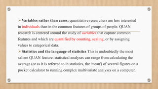 Variables rather than cases: quantitative researchers are less interested
in individuals than in the common features of groups of people. QUAN
research is centered around the study of variables that capture common
features and which are quantified by counting, scaling, or by assigning
values to categorical data.
Statistics and the language of statistics This is undoubtedly the most
salient QUAN feature. statistical analyses can range from calculating the
average (or as it is referred to in statistics, the 'mean') of several figures on a
pocket calculator to running complex multivariate analyses on a computer.
 