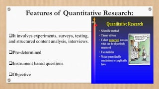 Features of Quantitative Research:
It involves experiments, surveys, testing,
and structured content analysis, interviews.
Pre-determined
Instrument based questions
Objective
 