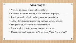 Advantages:
Provides estimates of populations at large.
 Indicates the extensiveness of attitudes held by people.
 Provides results which can be condensed to statistics.
 Allows for statistical comparison between various groups.
 Has precision, is definitive and standardized.
 Measures level of occurrence, actions, trends, etc.
 Can answer such questions as "How many?" and "How often?"
 