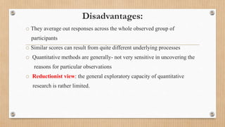 Disadvantages:
o They average out responses across the whole observed group of
participants
o Similar scores can result from quite different underlying processes
o Quantitative methods are generally- not very sensitive in uncovering the
reasons for particular observations
o Reductionist view: the general exploratory capacity of quantitative
research is rather limited.
 