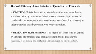Burns(2000) Key characteristics of Quantitative Research:
• CONTROL: This is the most important element because it enables the
scientist to identify the causes of his or her observations. Experiments are
conducted in an attempt to answer certain questions. Control is necessary in
order to provide unambiguous answers to such questions.
• OPERATIONAL DEFINITION: This means that terms must be defined
by the steps or operations used to measure them. Such a procedure is
necessary to eliminate any confusion in meaning and communication.
 