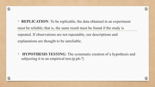 • REPLICATION: To be replicable, the data obtained in an experiment
must be reliable; that is, the same result must be found if the study is
repeated. If observations are not repeatable, our descriptions and
explanations are thought to be unreliable.
• HYPOTHESIS TESTING: The systematic creation of a hypothesis and
subjecting it to an empirical test.(p.p6-7)
 
