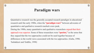 Paradigm wars
Quantitative research was the generally accepted research paradigm in educational
research until the early 1980s, when the “paradigm wars” between advocates of
quantitative and qualitative research reached a new peak.
During the 1980s, many quantitative and qualitative researchers argued that their
approach was superior. Some of these researchers were “purists,” in the sense that
they argued that the two approaches could not be used together because of
differences in the world views associated with the two approaches. (Guba, 1990;
Tashakkori and Teddlie, 1998)
 