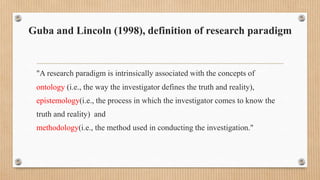 Guba and Lincoln (1998), definition of research paradigm
"A research paradigm is intrinsically associated with the concepts of
ontology (i.e., the way the investigator defines the truth and reality),
epistemology(i.e., the process in which the investigator comes to know the
truth and reality) and
methodology(i.e., the method used in conducting the investigation."
 