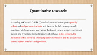 Quantitative research:
According to Creswell (2013), "Quantitative research attempts to quantify,
collect and analyze numerical data, and focus on the links among a smaller
number of attributes across many cases. Post positivist worldview, experimental
design, and pretest and posttest measures of attitudes In this scenario, the
researcher tests a theory by specifying narrow hypotheses and the collection of
data to support or refute the hypotheses.
 