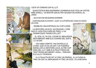 3
I SE'N VA TORNAR CAP AL LLIT.
QUAN ESTAVA BEN ADORMIDA I SOMNIAVA QUE FEIA UN VIATGE
AMB VAIXELL, VA SENTIR UNA ALTRA VEGADA UN SOROLL AL
JARDÍ.
- AVUI NO EM DEIXARAN DORMIR!
CONTINUAVA PLOVENT I JUST A LA PORTA DE CASA HI HAVIA
UN GOS.
- SEMBLES UNA ESPONJA! AU! CAP A DINS.
LA SENYORA JÚLIA EL VA EIXUGAR, I COM
QUE EL GOS FEIA CARA DE FRED, LI VA
DONAR DUES TASSES DE LLET.
EL GOS, EL VA COL·LOCAR AL MENJADOR,
BEN ABRIGAT AMB ELS COIXINS DEL SOFÀ,
I LI VA DIR:
- VES AMB COMPTE I NO ENTRIS A LA
CUINA, QUE HI HA UN GAT I US PODRÍEU
BARALLAR.LA SENYORA JÚLIA, ALTRE COP
DINS DEL LLIT, AMB ELS PEUS FREDS DE
TANT PASSEJAR AMUNT I AVALL, TANCAVA
ELS ULLS I PENSAVA:
“ A LA TAULETA DE NIT HI TINC UN PARDAL, A LA CUINA HI
TINC UN GAT, AL MENJADOR HI TINC UN GOS, I A LA NEVERA
 