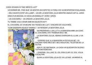 4
CADA VEGADA HI TINC MENYS LLET”
VA DORMIR BÉ, FINS QUE VA SENTIR UN ESPETEC A FORA I ES VA DESPERTAR ESGLAIADA.
- DEU HAVER ESTAT UN LLAMP – VA DIR LA SENYORA JÚLIA MENTRE ANAVA CAP AL JARDÍ.
DINS D'UN BASSAL HI HAVIA UN ANIMALOT VERD I GROS.
- UN COCODRIL! - VA CRIDAR LA SENYORA JÚLIA.
TU TAMBÉ VOLS VENIR AMB MI AQUESTA NIT?
EL COCODRIL ES VA BEURE SIS TASSES DE LLET, I ENCARA EN VOLIA MÉS.
“COM ENDRAPA AQUEST ANIMAL!”, VA PENSAR LA SENYORA JÚLIA.
VA PREPARAR-LI UN LLIT A LA BANYERA AMB UN COIXÍ.
EL COCODRIL S'HI TROBAVA MOLT BÉ.
LA SENYORA JÚLIUA, ABANS D'APAGAR EL LLUM, LI VA
DIR:
- ESPERO QUE A LA BANYERA HI ESTIGUIS BÉ, I SI
ENCARA TENS MÉS SET, BEU AIGUA DEL TELÈFON DE LA
DUTXA.
PER FI, DE MATINADA, LA CASA VA QUEDAR EN SILENCI.
TOTHOM RONCAVA.
L'ENDEMÀ, DILLUNS, EL CEL ERA CLAR I EL SOL VOLIA
ESCALFAR.
QUAN LA SENYORA JÚLIA ES VA LLEVAR, VA MIRAR AL
 