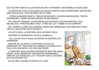 5
SEU VOLTANT AMB ELS ULLS PLENS DE SON I VA PENSAR: “AIXÒ SEMBLA UN ZOOLÒGIC”
VA SORTIR DE CASA, VA SALUDAR LES SEVES PLANTES, QUE ESTAVEN MOLT SATISFETES
AMB TANTA AIGUA, I SE'N VA ANAR CAP AL FORN.
- POSI'M QUARANTA PANETS, TRENTA CROISSANTS, VUITANTA MAGDALENES, TRENTA
ENSAÏMADES I TAMBÉ QUATRE BOSSES DE MELINDROS.
PEL CAMÍ DE TORNADA, VA RECORDAR QUE ENCARA LI FALTAVA MANTEGA, OUS,
MELMELADA I, PRINCIPALMENT, MOLT LITRES DE LLET. I TAMBÉ HO VA COMPRAR.
PEL CARRER LA GENT SE LA MIRAVA: ANAVA TAN CARREGADA, QUE AMB PROU FEINA
TREIA EL NAS ENTRE TANTS PAQUETS.
UN COP A CASA, LA SENYORA JÚLIA VA PARAR TAULA.
DESPRÉS VA DESPERTAR A TOTS ELS ANIMALS:
- AU! LLEVEU-VOS! A TAULA US ESPERA UN MERAVELLÓS
ESMORZAR!
MENTRE ES LLEVAVEN, LA SENYORA JÚLIA HO VA
ENDREÇAR TOT. FINALMENT ELS ANIMALS VAN ANAR CAP A
TAULA I ES VAN INSTAL·LAR COM VAN PODER.
LA SENYORA JÚLIA HO HAVIA ORGANITZAT MOLT BÉ; ANAVA
AMUNT I AVALL REPARTINT CROISSANTS I ENSAÏMADES,
OMPLINT LES TASSES DE LLET I VIGILANT QUE EL COCODRIL
NO S'HO CRUSPÍS TOT.
EN UN TRES I NO RES VA ESTAR TOT LLEST.
 