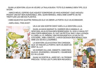 6
QUAN LA SENYORA JÚLIA VA VEURE LA TAULA BUIDA I TOTS ELS ANIMALS BEN TIPS, ELS
VA DIR:
- AMICS MEUS, ESPERO QUE AQUEST ESMORZAR US HAGI AGRADAT I QUE HAGUEU
PASSAT UNA NIT BEN AGRADABLE. ARA, QUAN MARXEU, ANEU AMB COMPTE DE NO
TREPITJAR LES MEVES PLANTES.
I AMB AQUESTES QUATRE PARAULES ELS VA OBRIR LA PORTA I ELS VA ACOMIADAR:
- ADÉU-SIAU, FINS AVIAT!
UN A UN VAN SORTIR DIENT ADÉU A LA SENYORA JULIA.
QUAN JA HAVIA MARXAT EL DARRER DELS ANIMALS, LA
SENYORA JÚLIA ESTAVA BEN REBREGADA: EL GOS LI HAVIA FET
UNA FORTA ABRAÇADA, EL GAT UN PETÓ AL NAS I UNA LLEPADA
A L'ORELLA, EL PARDAL UNA PESSIGADETA A LA GALTA I EL
COCODRIL, AMB L'EMOCIÓ, L'HAVIA DEIXADA BEN REMULLADA
AMB LES SEVES LLÀGRIMES.
LA SENYORA JÚLIA ESTAVA TAN CANSADA,
QUE VA TANCAR LA PORTA I SE'N VA ANAR DE
DRET AL LLIT.
VA DORMIR DILLUNS, DIMARTS, DIMECRES,
DIJOUS, DIVENDRES, DISSABTE, I DIUMENGE
ES VA LLEVAR.
QUAN VA SORTIR AL JARDÍ SE'L VA TROBAR
PRECIÓS: TOTES LES FLORS BEN REGADES,
 