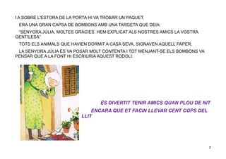 7
I A SOBRE L'ESTORA DE LA PORTA HI VA TROBAR UN PAQUET.
ERA UNA GRAN CAPSA DE BOMBONS AMB UNA TARGETA QUE DEIA:
“SENYORA JÚLIA, MOLTES GRÀCIES. HEM EXPLICAT ALS NOSTRES AMICS LA VOSTRA
GENTILESA”
TOTS ELS ANIMALS QUE HAVIEN DORMIT A CASA SEVA, SIGNAVEN AQUELL PAPER.
LA SENYORA JÚLIA ES VA POSAR MOLT CONTENTA I TOT MENJANT-SE ELS BOMBONS VA
PENSAR QUE A LA FONT HI ESCRIURIA AQUEST RODOLÍ:
ÉS DIVERTIT TENIR AMICS QUAN PLOU DE NIT
ENCARA QUE ET FACIN LLEVAR CENT COPS DEL
LLIT
 