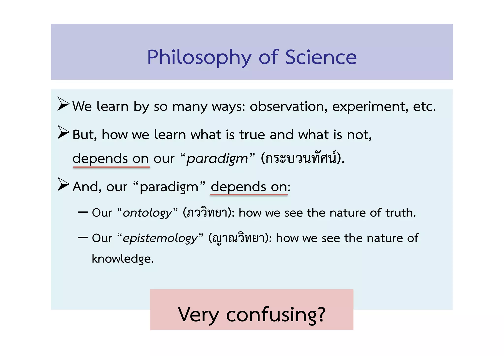Philosophy of Science 
! We learn by so many ways: observation, experiment, etc. 
! But, how we learn what is true and what is not,  
depends on our “paradigm” (กระบวนทัศน์).! 
! And, our “paradigm” depends on: 
– Our “ontology” (ภววิทยา): how we see the nature of truth.  
– Our “epistemology” (ญาณวิทยา): how we see the nature of
knowledge. 
Very confusing?  
 