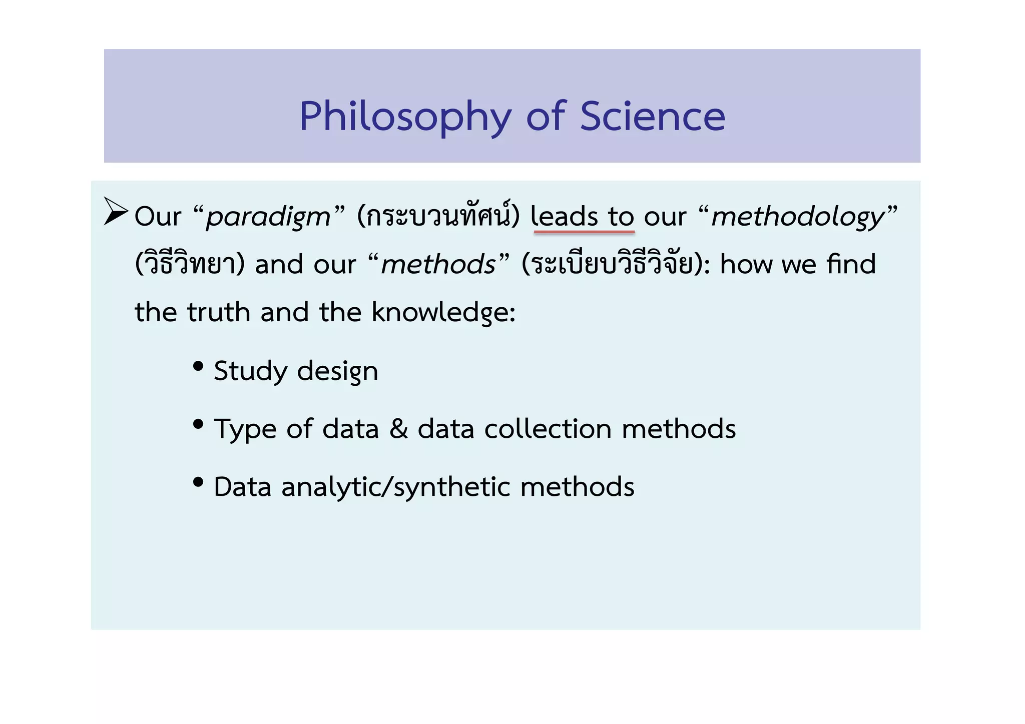Philosophy of Science 
! Our “paradigm” (กระบวนทัศน์) leads to our “methodology” 
(วิธีวิทยา) and our “methods” (ระเบียบวิธีวิจัย): how we ﬁnd
the truth and the knowledge:  
• Study design  
• Type of data & data collection methods 
• Data analytic/synthetic methods 
 