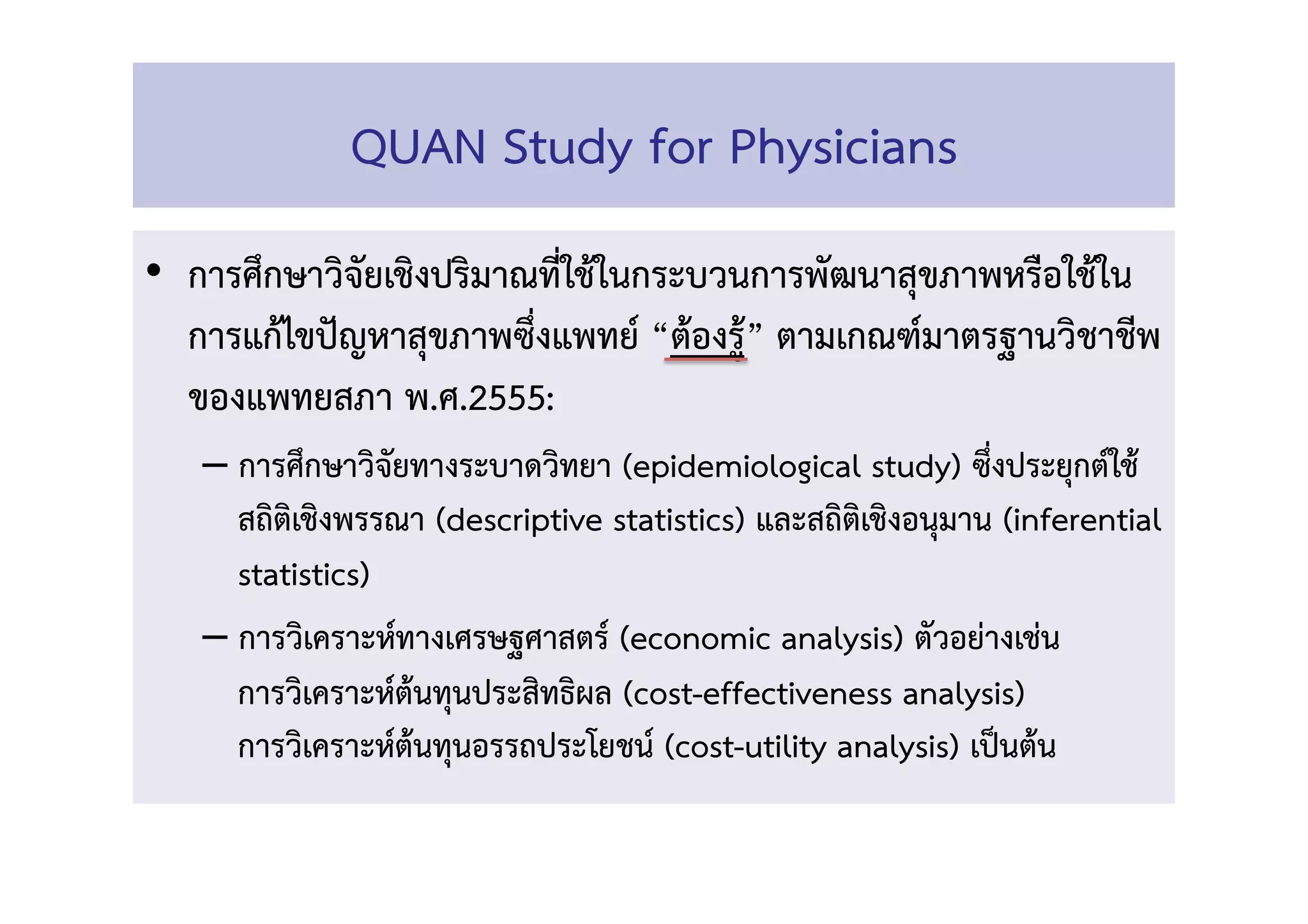 •  การศึกษาวิจัยเชิงปริมาณที่ใช้ในกระบวนการพัฒนาสุขภาพหรือใช้ใน
การแก้ไขปัญหาสุขภาพซึ่งแพทย์ “ต้องรู้” ตามเกณฑ์มาตรฐานวิชาชีพ
ของแพทยสภา พ.ศ.2555:  
– การศึกษาวิจัยทางระบาดวิทยา (epidemiological study) ซึ่งประยุกต์ใช้ 
สถิติเชิงพรรณา (descriptive statistics) และสถิติเชิงอนุมาน (inferential
statistics) 
– การวิเคราะห์ทางเศรษฐศาสตร์ (economic analysis) ตัวอย่างเช่น  
การวิเคราะห์ต้นทุนประสิทธิผล (cost-effectiveness analysis)  
การวิเคราะห์ต้นทุนอรรถประโยชน์ (cost-utility analysis) เป็นต้น!
QUAN Study for Physicians 
 