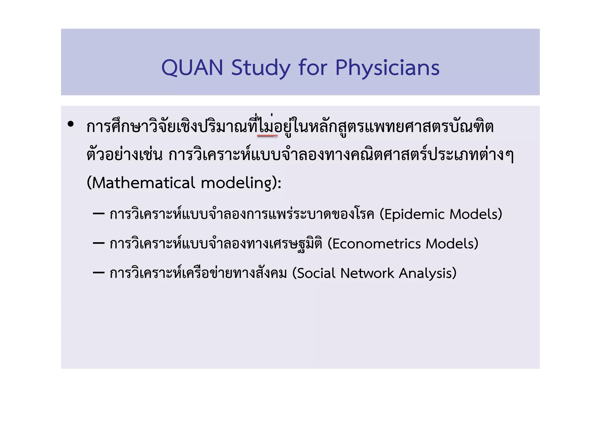 •  การศึกษาวิจัยเชิงปริมาณที่ไม่อยู่ในหลักสูตรแพทยศาสตรบัณฑิต 
ตัวอย่างเช่่น การวิเคราะห์แบบจำลองทางคณิตศาสตร์ประเภทต่างๆ
(Mathematical modeling): 
– การวิเคราะห์แบบจำลองการแพร่ระบาดของโรค (Epidemic Models) 
– การวิเคราะห์แบบจำลองทางเศรษฐมิติ (Econometrics Models)  
– การวิเคราะห์เครือข่ายทางสังคม (Social Network Analysis) 
QUAN Study for Physicians 
 