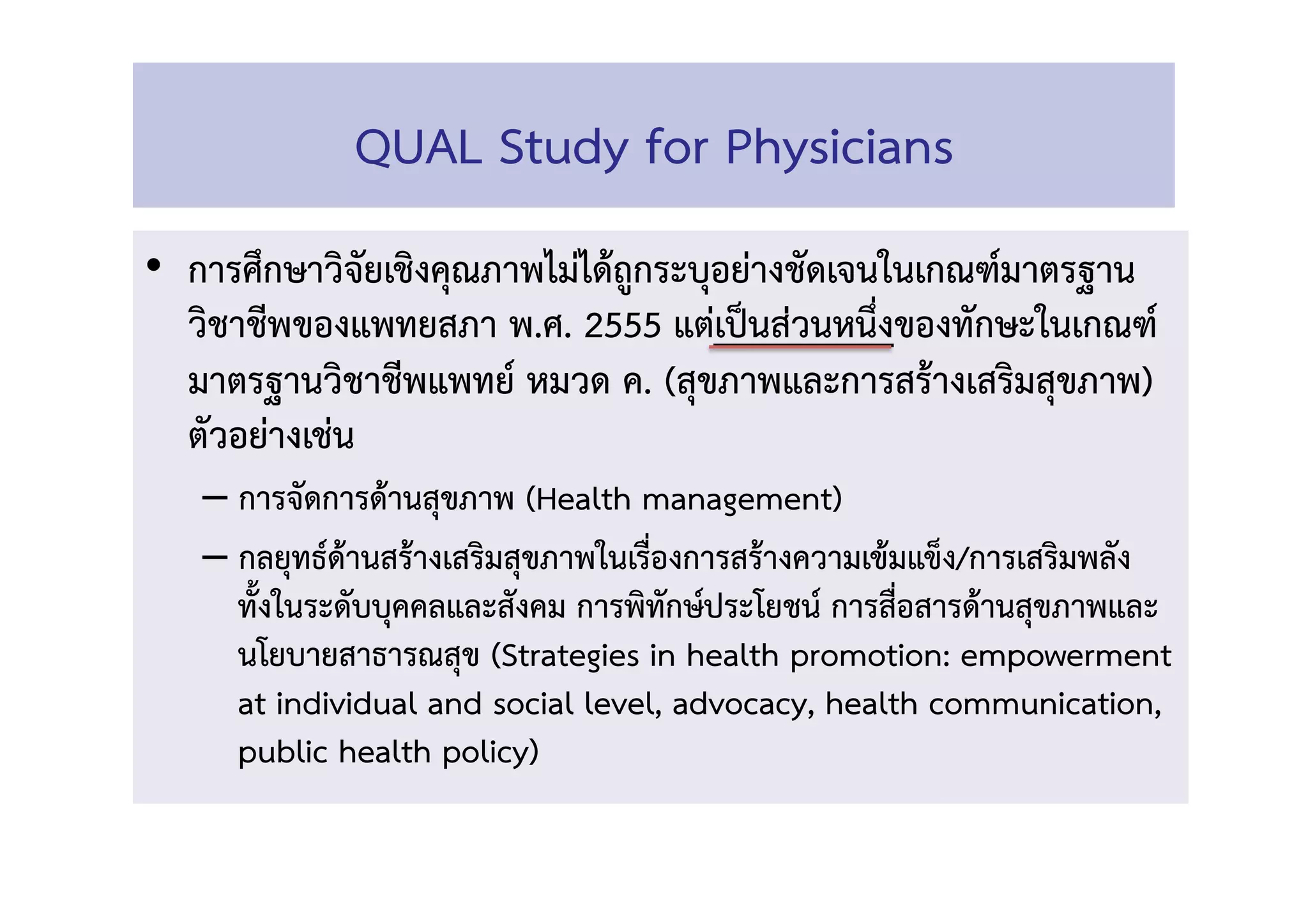 •  การศึกษาวิจัยเชิงคุณภาพไม่ได้ถูกระบุอย่างชัดเจนในเกณฑ์มาตรฐาน
วิชาชีพของแพทยสภา พ.ศ. 2555 แต่เป็นส่วนหนึ่งของทักษะในเกณฑ์
มาตรฐานวิชาชีพแพทย์ หมวด ค. (สุขภาพและการสร้างเสริมสุขภาพ)
ตัวอย่างเช่น  
– การจัดการด้านสุขภาพ (Health management) 
– กลยุทธ์ด้านสร้างเสริมสุขภาพในเร่ืองการสร้างความเข้มแข็ง/การเสริมพลัง 
ท้ังในระดับบุคคลและสังคม การพิทักษ์ประโยชน์ การสื่อสารด้านสุขภาพและ
นโยบายสาธารณสุข (Strategies in health promotion: empowerment
at individual and social level, advocacy, health communication,
public health policy)  
QUAL Study for Physicians 
 