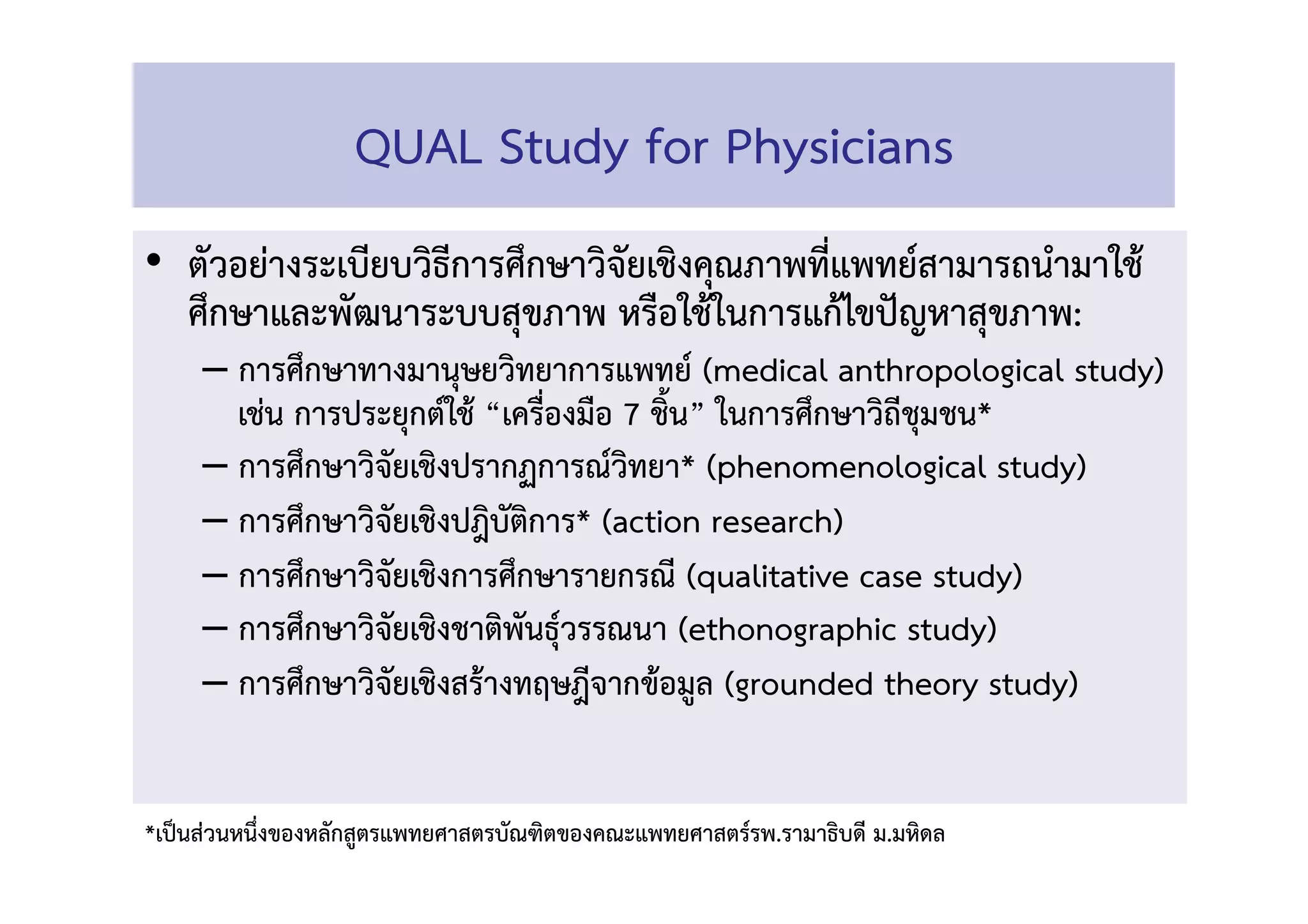 •  ตัวอย่างระเบียบวิธีการศึกษาวิจัยเชิงคุณภาพที่แพทย์สามารถนำมาใช้
ศึกษาและพัฒนาระบบสุขภาพ หรือใช้ในการแก้ไขปัญหาสุขภาพ: 
– การศึกษาทางมานุษยวิทยาการแพทย์ (medical anthropological study)
เช่น การประยุกต์ใช้ “เครื่องมือ 7 ชิ้น” ในการศึกษาวิถีชุมชน* 
– การศึกษาวิจัยเชิงปรากฏการณ์วิทยา* (phenomenological study) 
– การศึกษาวิจัยเชิงปฎิบัติการ* (action research) 
– การศึกษาวิจัยเชิงการศึกษารายกรณี (qualitative case study) 
– การศึกษาวิจัยเชิงชาติพันธุ์วรรณนา (ethonographic study) 
– การศึกษาวิจัยเชิงสร้างทฤษฎีจากข้อมูล (grounded theory study) 
QUAL Study for Physicians 
*เป็นส่วนหนึ่งของหลักสูตรแพทยศาสตรบัณฑิตของคณะแพทยศาสตร์รพ.รามาธิบดี ม.มหิดล 
 