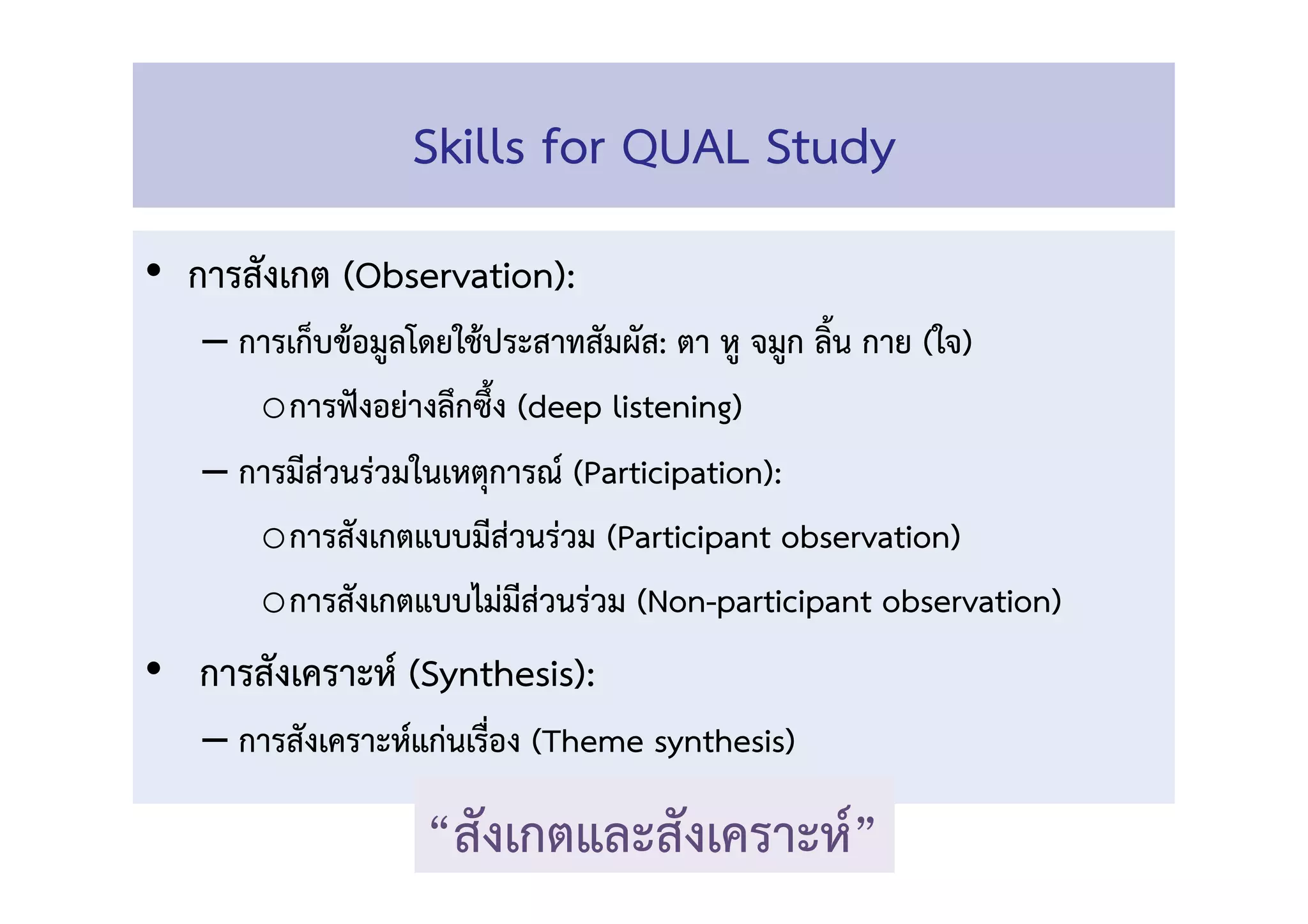 Skills for QUAL Study 
•  การสังเกต (Observation): 
– การเก็บข้อมูลโดยใช้ประสาทสัมผัส: ตา หู จมูก ลิ้น กาย (ใจ) 
o การฟังอย่างลึกซึ้ง (deep listening) 
– การมีส่วนร่วมในเหตุการณ์ (Participation):  
o การสังเกตแบบมีส่วนร่วม (Participant observation) 
o การสังเกตแบบไม่มีส่วนร่วม (Non-participant observation) 
•  การสังเคราะห์ (Synthesis): 
– การสังเคราะห์แก่นเรื่อง (Theme synthesis) 
“สังเกตและสังเคราะห์” 
 