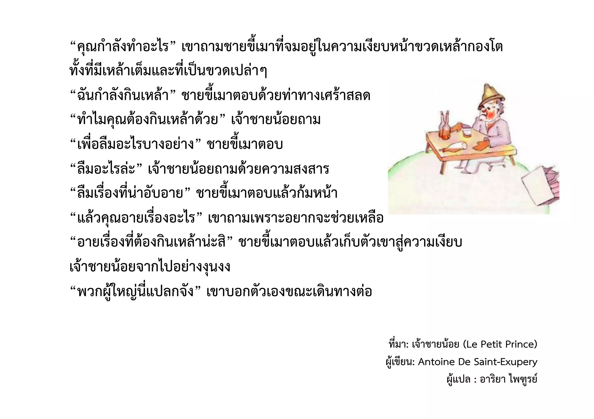 “คุณกําลังทําอะไร” เขาถามชายขี้เมาที่จมอยู่ในความเงียบหน้าขวดเหล้ากองโต 
ทั้งที่มีเหล้าเต็มและที่เป็นขวดเปล่าๆ 
“ฉันกําลังกินเหล้า” ชายขี้เมาตอบด้วยท่าทางเศร้าสลด 
“ทําไมคุณต้องกินเหล้าด้วย” เจ้าชายน้อยถาม 
“เพื่อลืมอะไรบางอย่าง” ชายขี้เมาตอบ 
“ลืมอะไรล่ะ” เจ้าชายน้อยถามด้วยความสงสาร 
“ลืมเรื่องที่น่าอับอาย” ชายขี้เมาตอบแล้วก้มหน้า 
“แล้วคุณอายเรื่องอะไร” เขาถามเพราะอยากจะช่วยเหลือ 
“อายเรื่องที่ต้องกินเหล้าน่ะสิ” ชายขี้เมาตอบแล้วเก็บตัวเขาสู่ความเงียบ 
เจ้าชายน้อยจากไปอย่างงุนงง 
“พวกผู้ใหญ่นี่แปลกจัง” เขาบอกตัวเองขณะเดินทางต่อ  
ที่มา: เจ้าชายน้อย (Le Petit Prince) 
ผู้เขียน: Antoine De Saint-Exupery 
ผู้แปล : อาริยา ไพฑูรย์  
 
 