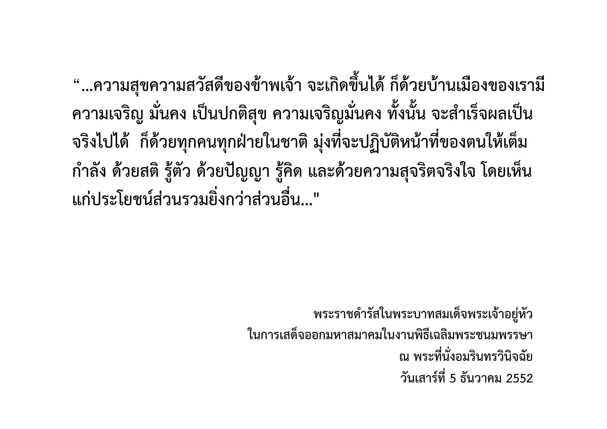 “…ความสุขความสวัสดีของข้าพเจ้า จะเกิดขึ้นได้ ก็ด้วยบ้านเมืองของเรามี
ความเจริญ มั่นคง เป็นปกติสุข ความเจริญมั่นคง ทั้งนั้น จะสำเร็จผลเป็น
จริงไปได้  ก็ด้วยทุกคนทุกฝ่ายในชาติ มุ่งที่จะปฏิบัติหน้าที่ของตนให้เต็ม
กำลัง ด้วยสติ รู้ตัว ด้วยปัญญา รู้คิด และด้วยความสุจริตจริงใจ โดยเห็น
แก่ประโยชน์ส่วนรวมยิ่งกว่าส่วนอื่น..." 
 
พระราชดำรัสในพระบาทสมเด็จพระเจ้าอยู่หัว 
ในการเสด็จออกมหาสมาคมในงานพิธีเฉลิมพระชนมพรรษา 
ณ พระที่นั่งอมรินทรวินิจฉัย  
วันเสาร์ที่ 5 ธันวาคม 2552 
 