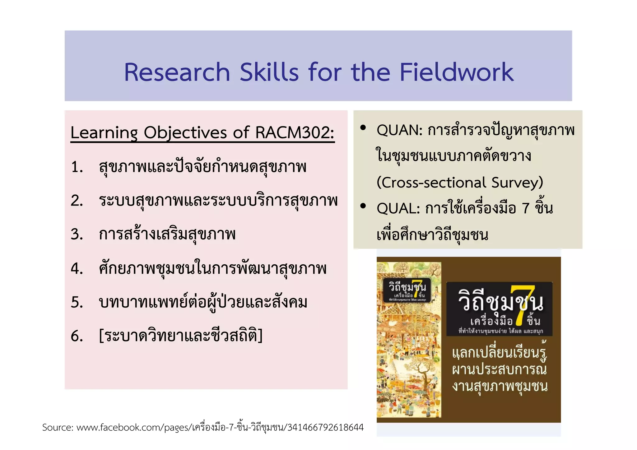 Research Skills for the Fieldwork 
Learning Objectives of RACM302: 
1.  สุขภาพและปัจจัยกำหนดสุขภาพ 
2.  ระบบสุขภาพและระบบบริการสุขภาพ 
3.  การสร้างเสริมสุขภาพ 
4.  ศักยภาพชุมชนในการพัฒนาสุขภาพ 
5.  บทบาทแพทย์ต่อผู้ป่วยและสังคม 
6.  [ระบาดวิทยาและชีวสถิติ] 
 
Source: www.facebook.com/pages/เครื่องมือ-7-ชิ้น-วิถีชุมชน/341466792618644  
•  QUAN: การสำรวจปัญหาสุขภาพ
ในชุมชนแบบภาคตัดขวาง
(Cross-sectional Survey) 
•  QUAL: การใช้เครื่องมือ 7 ชิ้น
เพื่อศึกษาวิถีชุมชน 
 