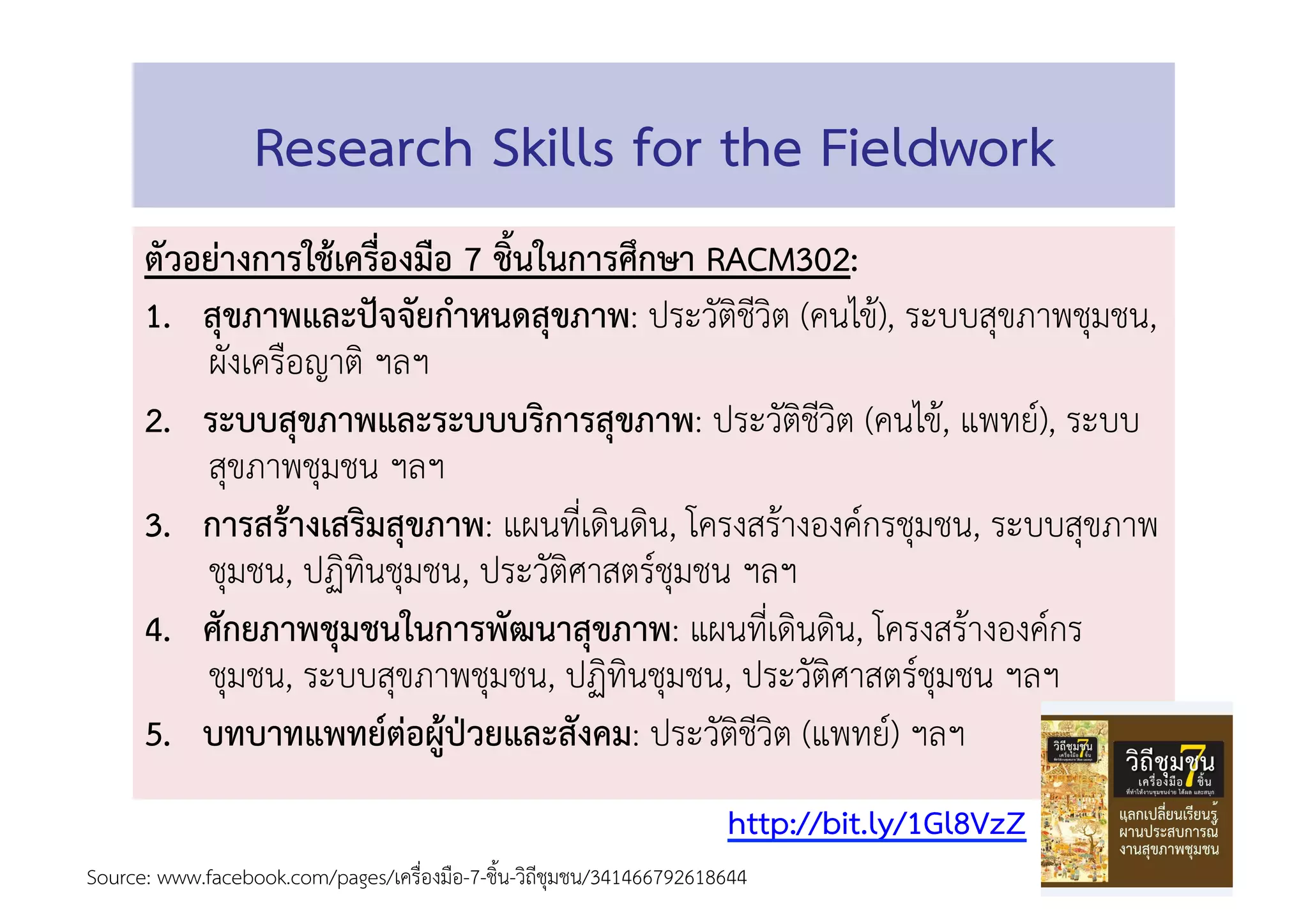 Research Skills for the Fieldwork 
ตัวอย่างการใช้เครื่องมือ 7 ช้ินในการศึกษา RACM302: 
1.  สุขภาพและปัจจัยกำหนดสุขภาพ: ประวัติชีวิต (คนไข้), ระบบสุขภาพชุมชน,
ผังเครือญาติ ฯลฯ 
2.  ระบบสุขภาพและระบบบริการสุขภาพ: ประวัติชีวิต (คนไข้, แพทย์), ระบบ
สุขภาพชุมชน ฯลฯ 
3.  การสร้างเสริมสุขภาพ: แผนที่เดินดิน, โครงสร้างองค์กรชุมชน, ระบบสุขภาพ
ชุมชน, ปฏิทินชุมชน, ประวัติศาสตร์ชุมชน ฯลฯ 
4.  ศักยภาพชุมชนในการพัฒนาสุขภาพ: แผนที่เดินดิน, โครงสร้างองค์กร
ชุมชน, ระบบสุขภาพชุมชน, ปฏิทินชุมชน, ประวัติศาสตร์ชุมชน ฯลฯ 
5.  บทบาทแพทย์ต่อผู้ป่วยและสังคม: ประวัติชีวิต (แพทย์) ฯลฯ 
Source: www.facebook.com/pages/เครื่องมือ-7-ชิ้น-วิถีชุมชน/341466792618644  
http://bit.ly/1Gl8VzZ 
 