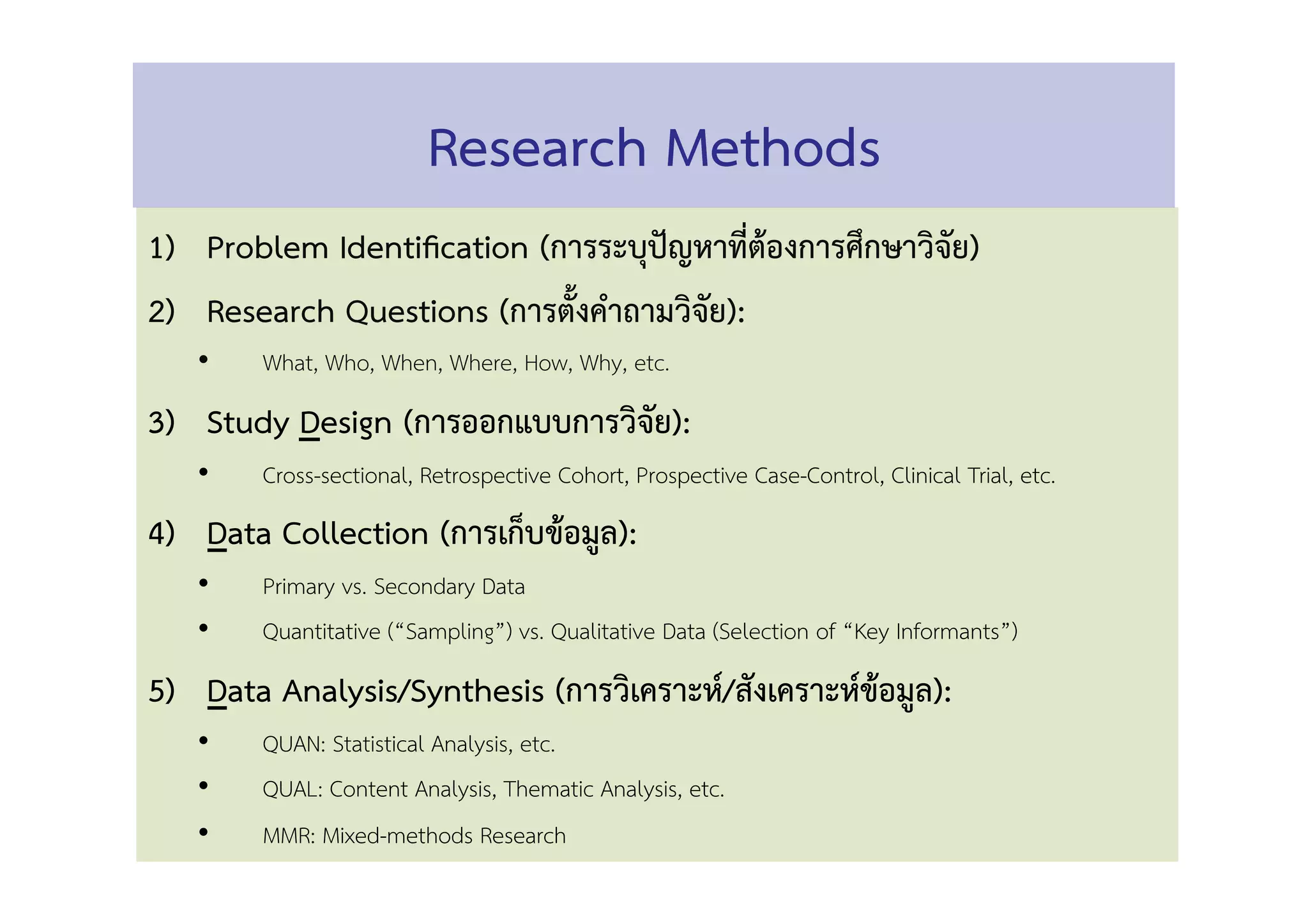 1)  Problem Identiﬁcation (การระบุปัญหาที่ต้องการศึกษาวิจัย) 
2)  Research Questions (การตั้งคำถามวิจัย): 
•  What, Who, When, Where, How, Why, etc. 
3)  Study Design (การออกแบบการวิจัย): 
•  Cross-sectional, Retrospective Cohort, Prospective Case-Control, Clinical Trial, etc. 
4)  Data Collection (การเก็บข้อมูล): 
•  Primary vs. Secondary Data 
•  Quantitative (“Sampling”) vs. Qualitative Data (Selection of “Key Informants”)  
5)  Data Analysis/Synthesis (การวิเคราะห์/สังเคราะห์ข้อมูล): 
•  QUAN: Statistical Analysis, etc. 
•  QUAL: Content Analysis, Thematic Analysis, etc. 
•  MMR: Mixed-methods Research 
Research Methods 
 